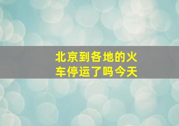 北京到各地的火车停运了吗今天