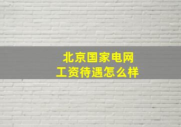 北京国家电网工资待遇怎么样