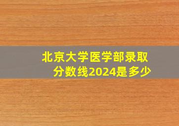 北京大学医学部录取分数线2024是多少