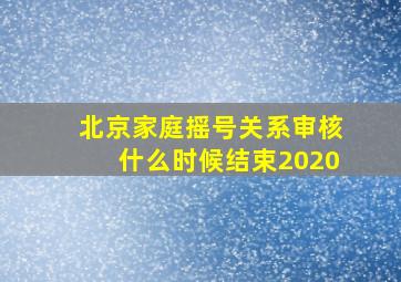 北京家庭摇号关系审核什么时候结束2020