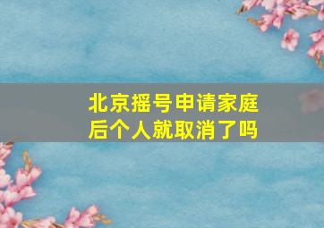 北京摇号申请家庭后个人就取消了吗