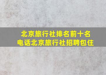 北京旅行社排名前十名电话北京旅行社招聘包住