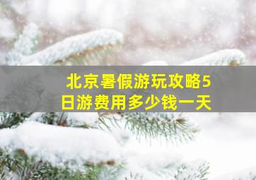 北京暑假游玩攻略5日游费用多少钱一天