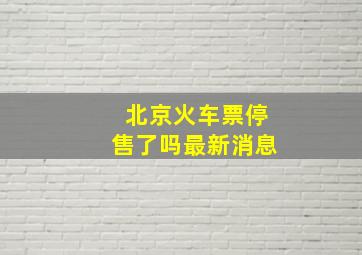 北京火车票停售了吗最新消息