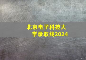 北京电子科技大学录取线2024