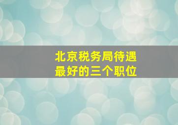 北京税务局待遇最好的三个职位