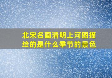 北宋名画清明上河图描绘的是什么季节的景色