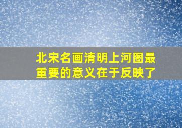 北宋名画清明上河图最重要的意义在于反映了