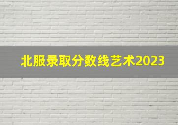 北服录取分数线艺术2023