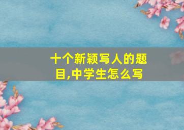 十个新颖写人的题目,中学生怎么写