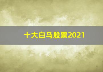 十大白马股票2021