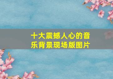 十大震撼人心的音乐背景现场版图片