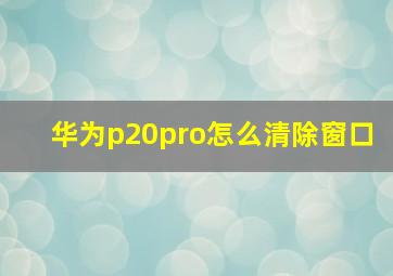 华为p20pro怎么清除窗口