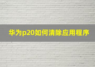 华为p20如何清除应用程序