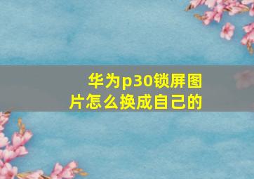 华为p30锁屏图片怎么换成自己的