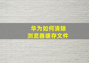 华为如何清除浏览器缓存文件