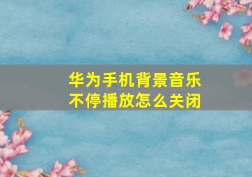 华为手机背景音乐不停播放怎么关闭