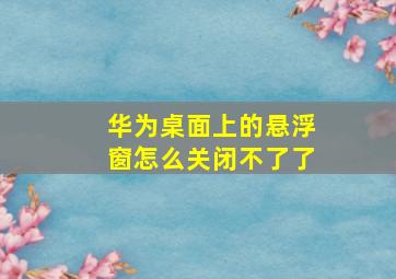 华为桌面上的悬浮窗怎么关闭不了了