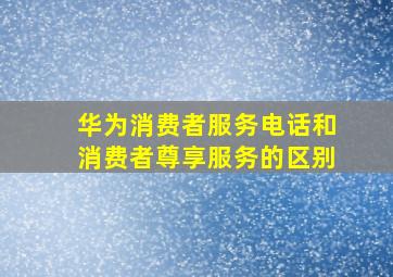 华为消费者服务电话和消费者尊享服务的区别