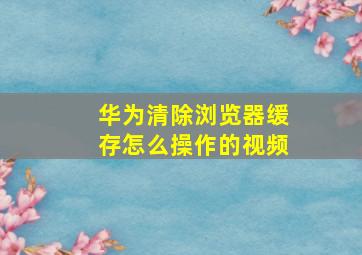 华为清除浏览器缓存怎么操作的视频