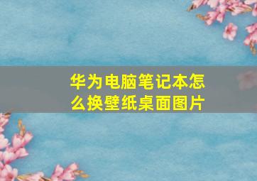 华为电脑笔记本怎么换壁纸桌面图片