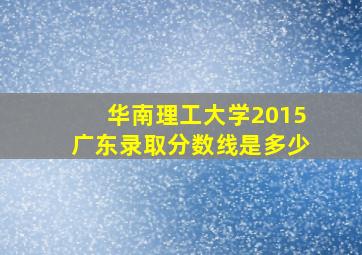 华南理工大学2015广东录取分数线是多少