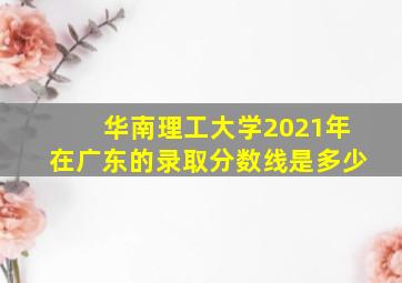 华南理工大学2021年在广东的录取分数线是多少