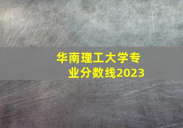 华南理工大学专业分数线2023