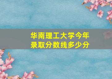 华南理工大学今年录取分数线多少分