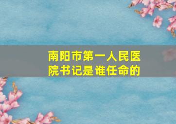 南阳市第一人民医院书记是谁任命的