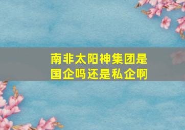 南非太阳神集团是国企吗还是私企啊