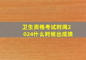 卫生资格考试时间2024什么时候出成绩