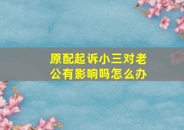 原配起诉小三对老公有影响吗怎么办