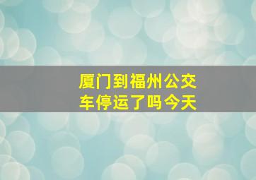 厦门到福州公交车停运了吗今天