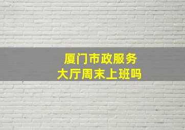 厦门市政服务大厅周末上班吗