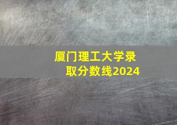 厦门理工大学录取分数线2024