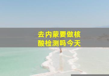 去内蒙要做核酸检测吗今天