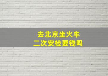 去北京坐火车二次安检要钱吗