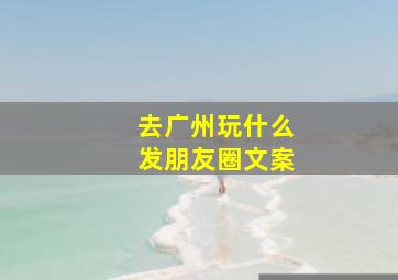 去广州玩什么发朋友圈文案