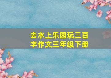 去水上乐园玩三百字作文三年级下册