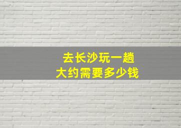 去长沙玩一趟大约需要多少钱