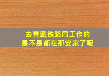 去青藏铁路局工作的是不是都在那安家了呢