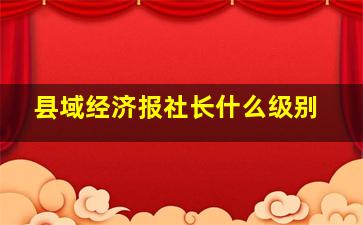 县域经济报社长什么级别