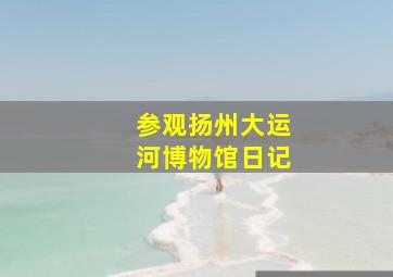 参观扬州大运河博物馆日记