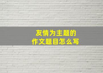 友情为主题的作文题目怎么写