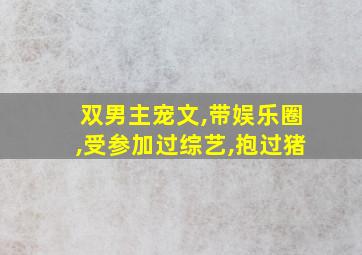 双男主宠文,带娱乐圈,受参加过综艺,抱过猪