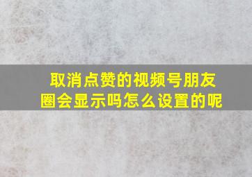 取消点赞的视频号朋友圈会显示吗怎么设置的呢