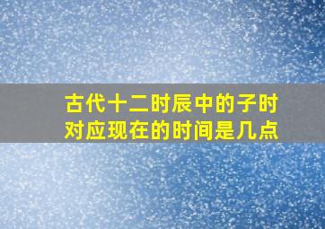 古代十二时辰中的子时对应现在的时间是几点