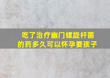 吃了治疗幽门螺旋杆菌的药多久可以怀孕要孩子