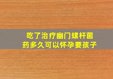 吃了治疗幽门螺杆菌药多久可以怀孕要孩子